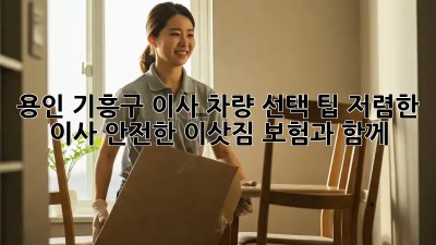 용인 기흥구 이사 차량 선택 팁: 저렴한 이사, 안전한 이삿짐 보험과 함께! 🚛🏠